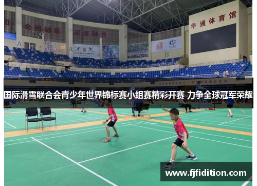 国际滑雪联合会青少年世界锦标赛小组赛精彩开赛 力争全球冠军荣耀