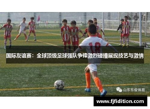 国际友谊赛：全球顶级足球强队争锋激烈碰撞展现技艺与激情