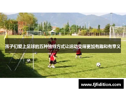 孩子们爱上足球的五种独特方式让运动变得更加有趣和有意义