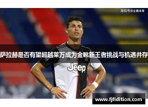 萨拉赫是否有望超越莱万成为金靴新王者挑战与机遇并存 萨拉赫是否有望超越莱万成为金靴新王者挑战与机遇并存