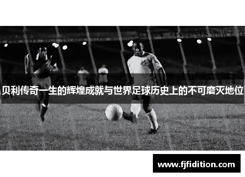 贝利传奇一生的辉煌成就与世界足球历史上的不可磨灭地位
